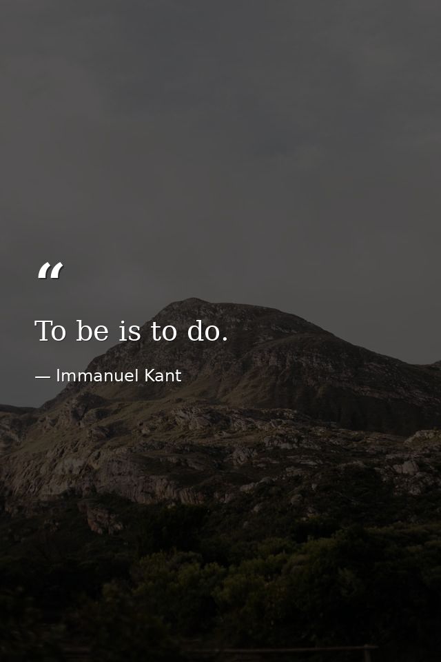 To be is to do. — Immanuel Kant