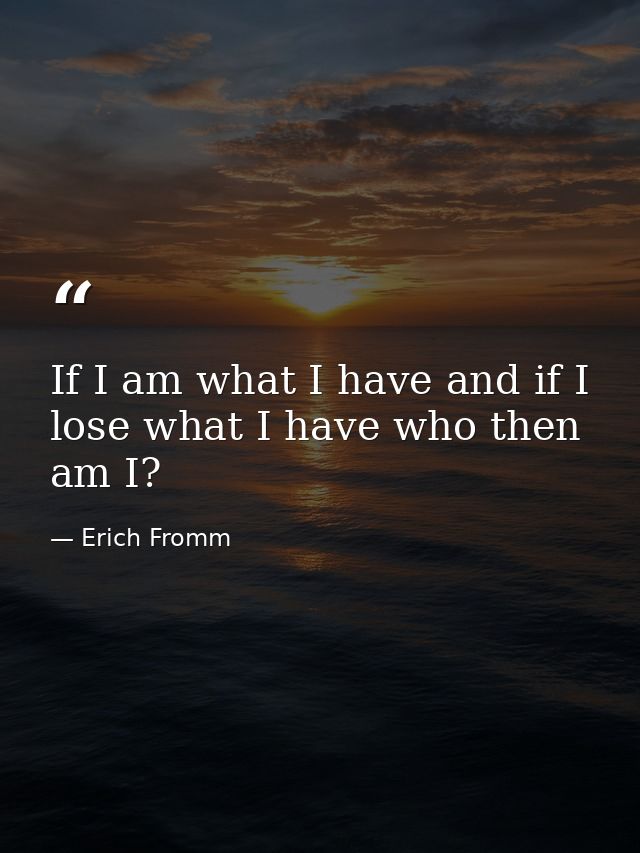 If I am what I have and if I lose what I have who then am I? — Erich Fromm