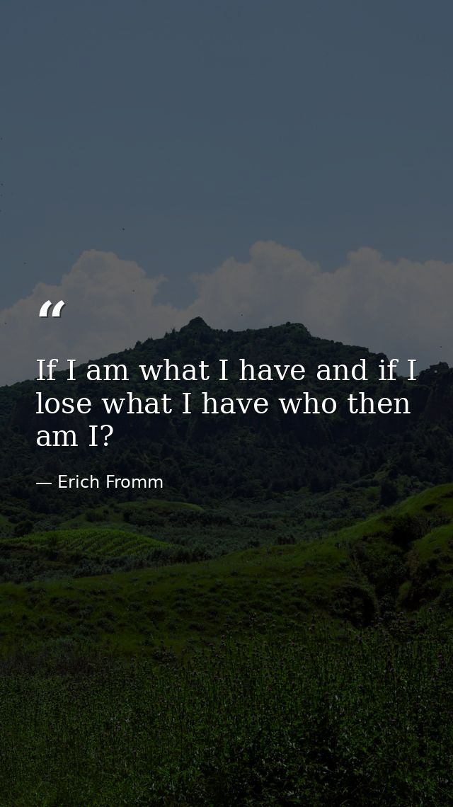 If I am what I have and if I lose what I have who then am I? — Erich Fromm