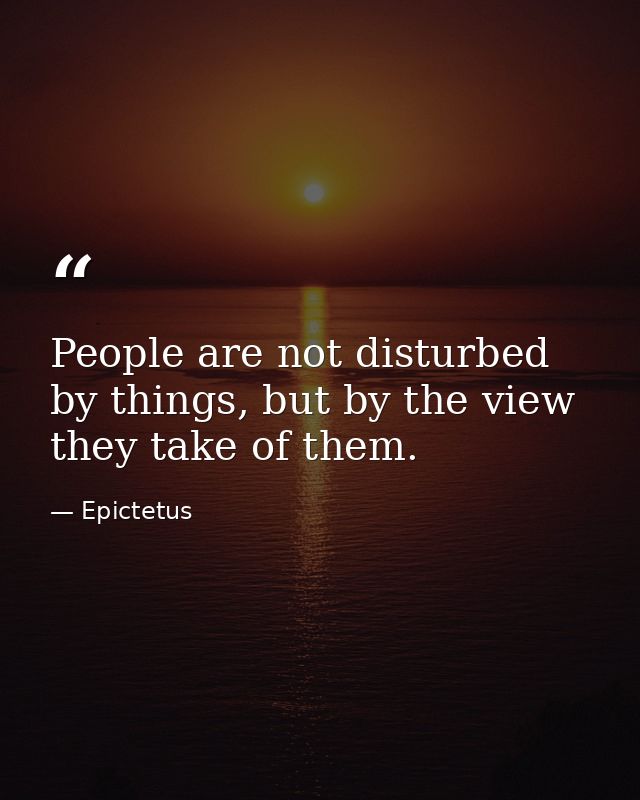 People are not disturbed by things, but by the view they take of them. — Epictetus