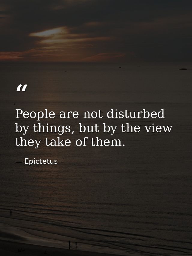 People are not disturbed by things, but by the view they take of them. — Epictetus