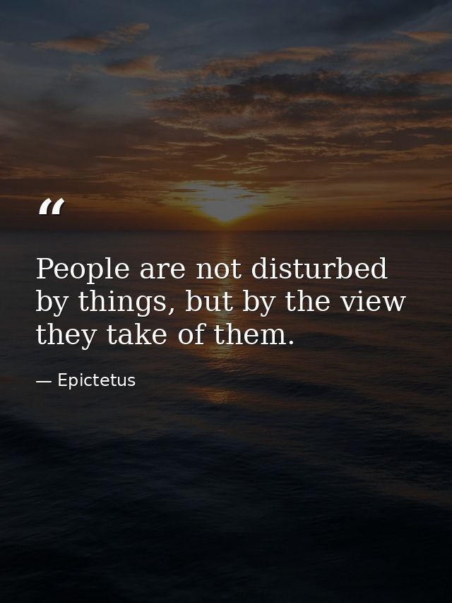 People are not disturbed by things, but by the view they take of them. — Epictetus
