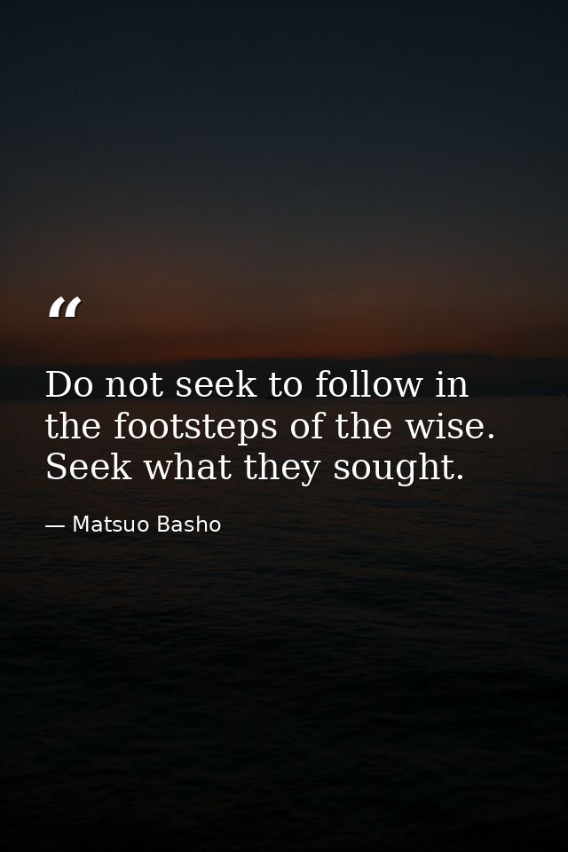 Do not seek to follow in the footsteps of the wise. Seek what they sought. — Matsuo Basho