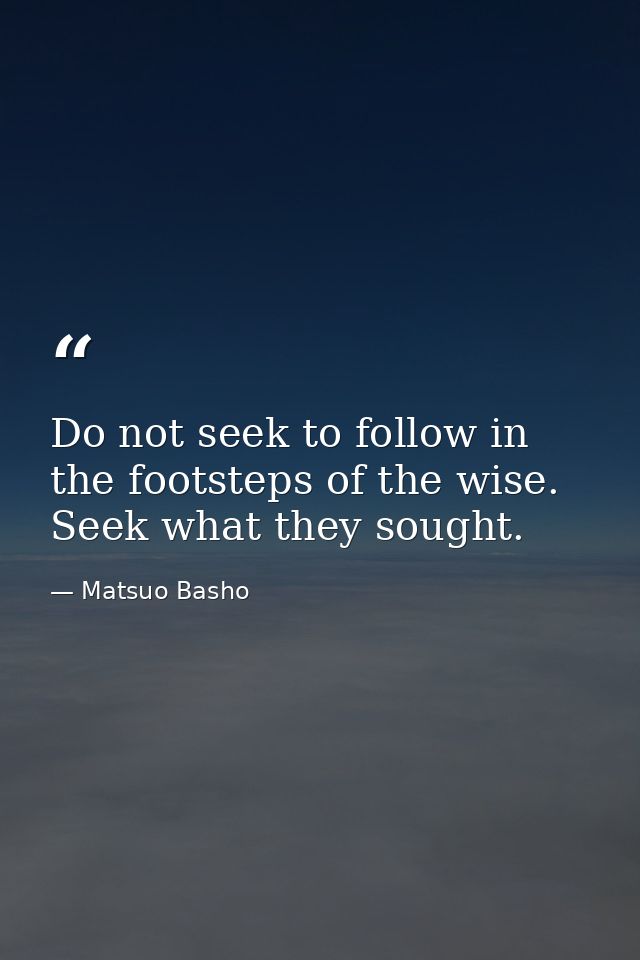 Do not seek to follow in the footsteps of the wise. Seek what they sought. — Matsuo Basho