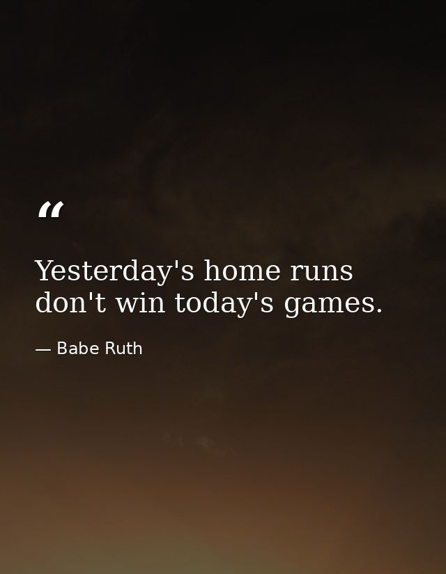 Yesterday's home runs don't win today's games. — Babe Ruth