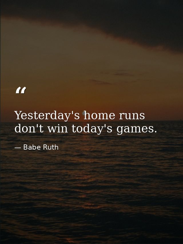 Yesterday's home runs don't win today's games. — Babe Ruth
