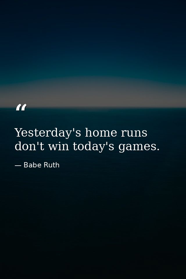 Yesterday's home runs don't win today's games. — Babe Ruth