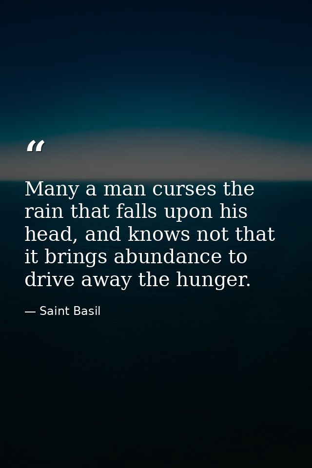 Many a man curses the rain that falls upon his head, and knows not that it brings abundance to drive away the hunger. — Saint Basil