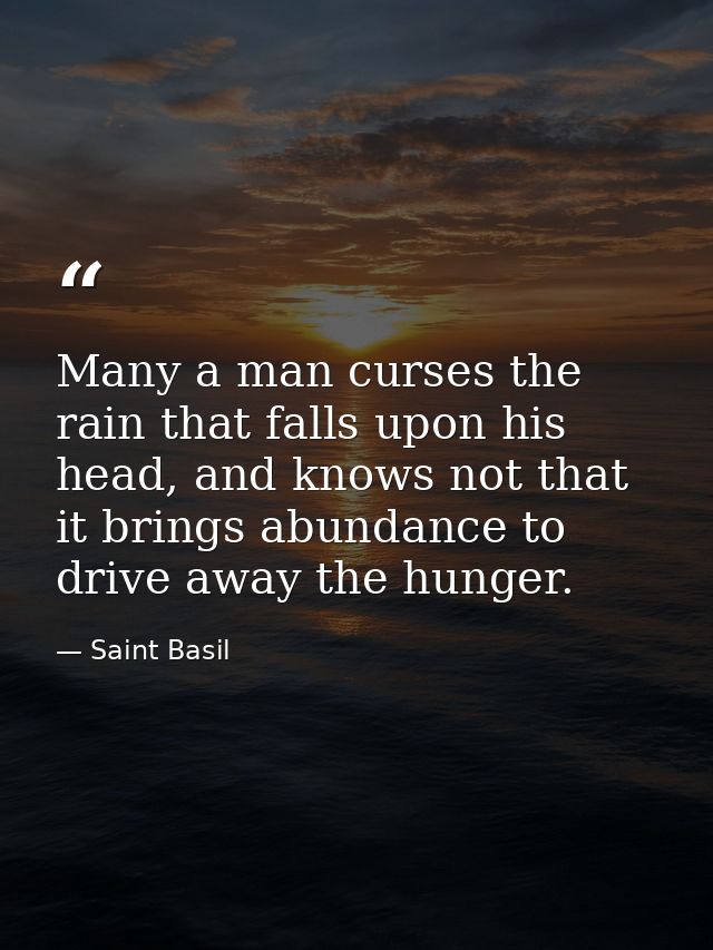 Many a man curses the rain that falls upon his head, and knows not that it brings abundance to drive away the hunger. — Saint Basil