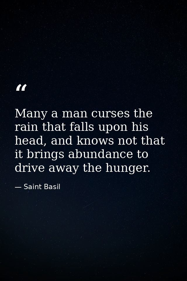 Many a man curses the rain that falls upon his head, and knows not that it brings abundance to drive away the hunger. — Saint Basil