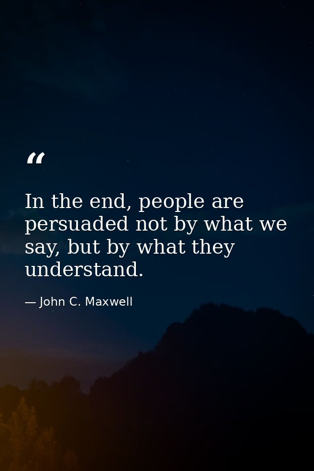 In the end, people are persuaded not by what we say, but by what they understand. — John C. Maxwell