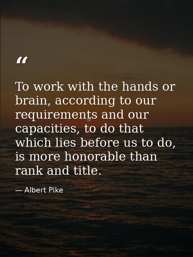 To work with the hands or brain, according to our requirements and our capacities, to do that which lies before us to do — Albert Pike
