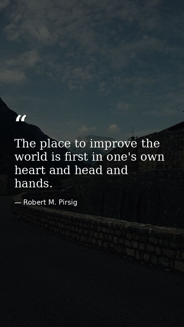 The place to improve the world is first in one's own heart and head and hands. — Robert M. Pirsig