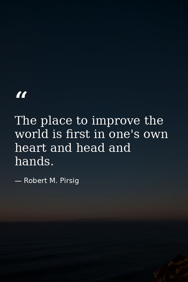 The place to improve the world is first in one's own heart and head and hands. — Robert M. Pirsig