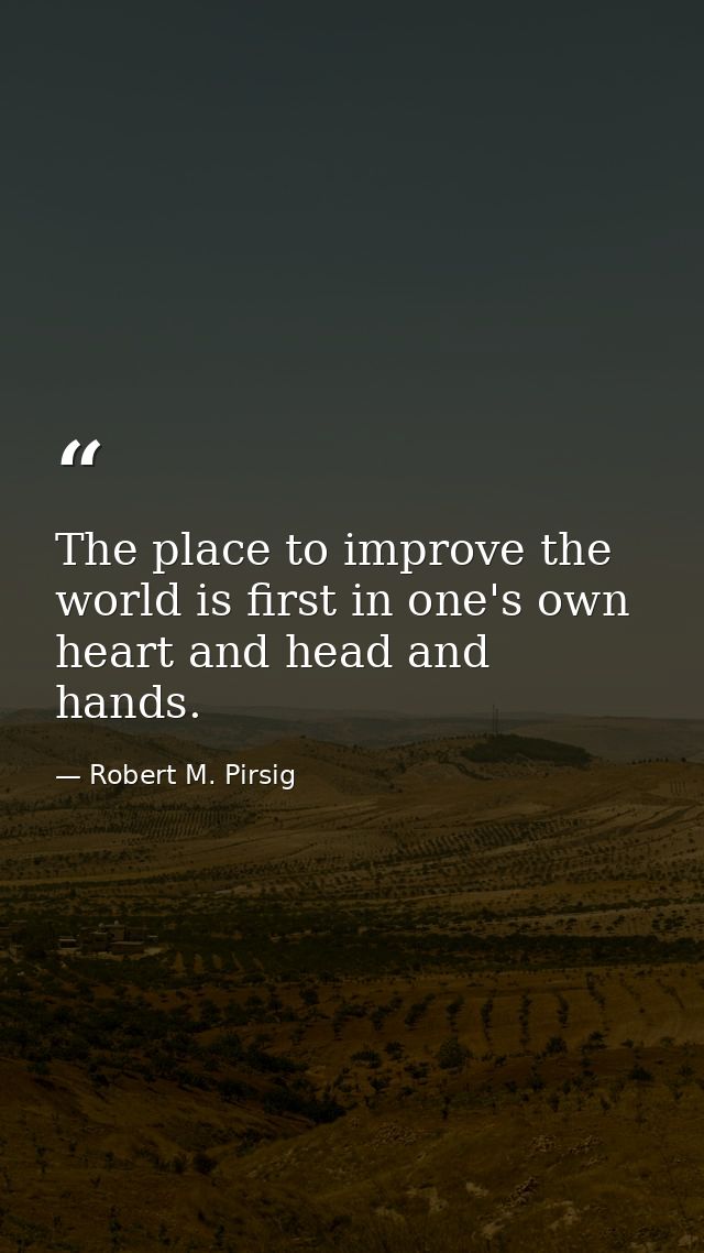 The place to improve the world is first in one's own heart and head and hands. — Robert M. Pirsig