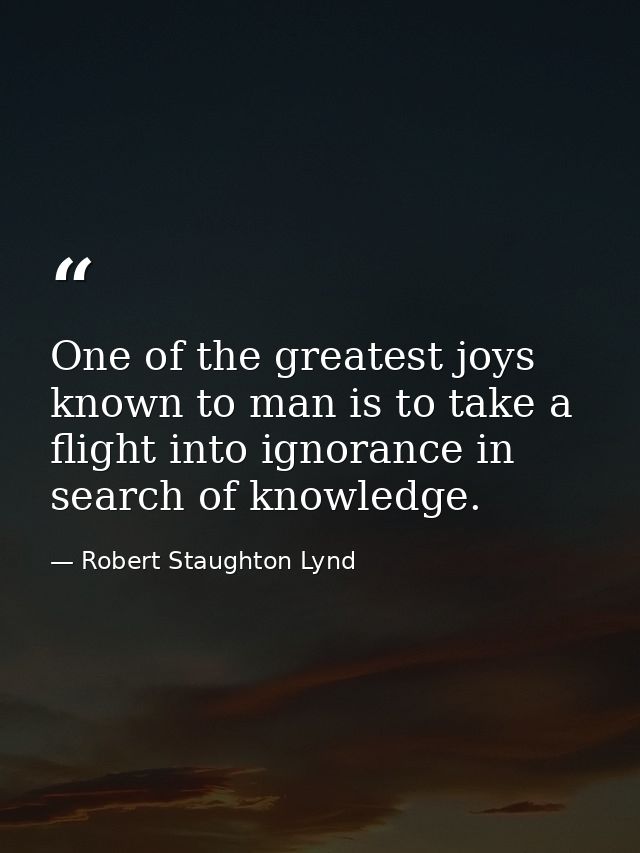 One of the greatest joys known to man is to take a flight into ignorance in search of knowledge. — Robert Staughton Lynd