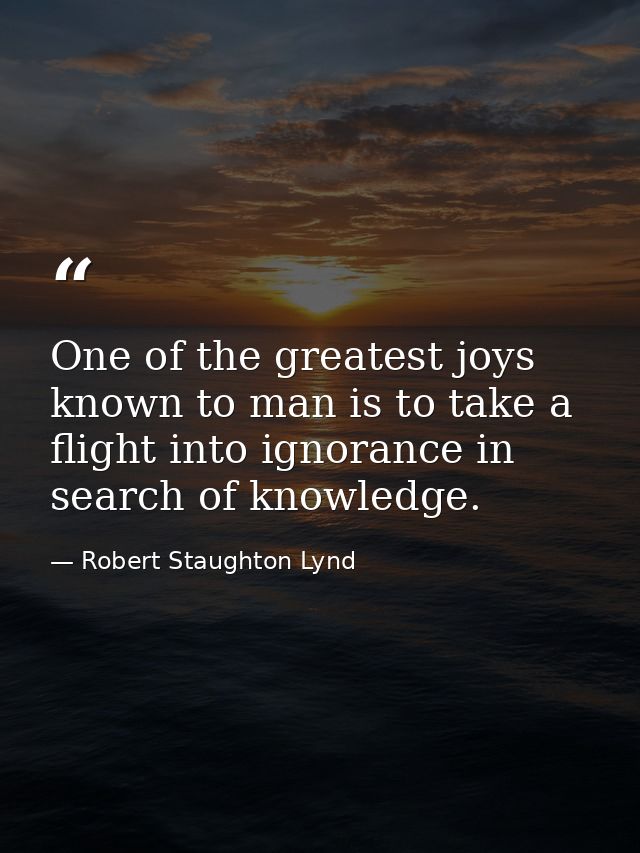 One of the greatest joys known to man is to take a flight into ignorance in search of knowledge. — Robert Staughton Lynd