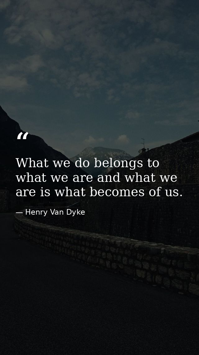 What we do belongs to what we are and what we are is what becomes of us. — Henry Van Dyke