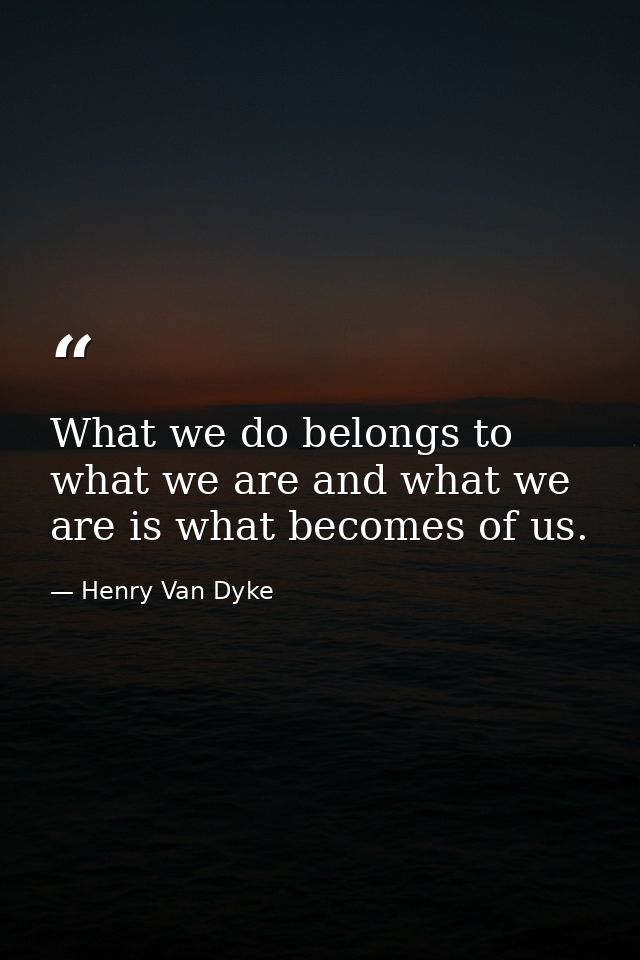 What we do belongs to what we are and what we are is what becomes of us. — Henry Van Dyke