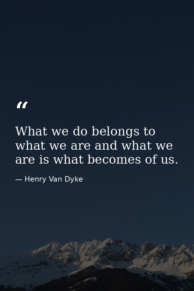 What we do belongs to what we are and what we are is what becomes of us. — Henry Van Dyke