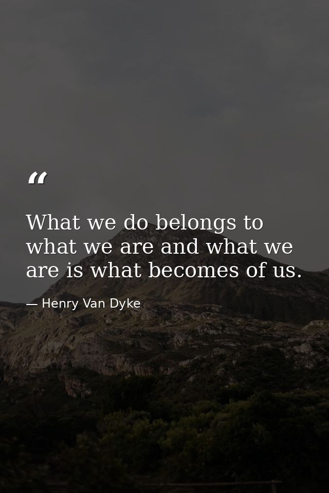 What we do belongs to what we are and what we are is what becomes of us. — Henry Van Dyke