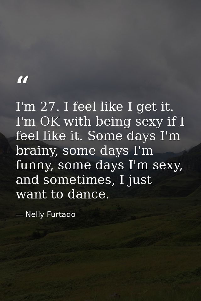 I'm 27. I feel like I get it. I'm OK with being sexy if I feel like it. Some days I'm brainy, some days I'm funny, some  — Nelly Furtado