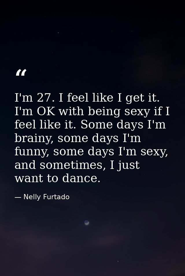 I'm 27. I feel like I get it. I'm OK with being sexy if I feel like it. Some days I'm brainy, some days I'm funny, some  — Nelly Furtado