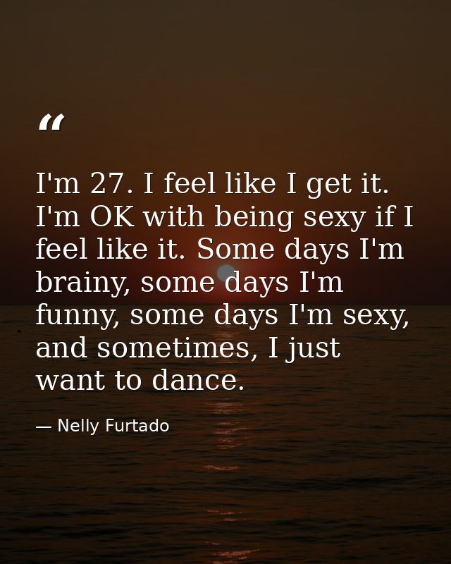 I'm 27. I feel like I get it. I'm OK with being sexy if I feel like it. Some days I'm brainy, some days I'm funny, some  — Nelly Furtado
