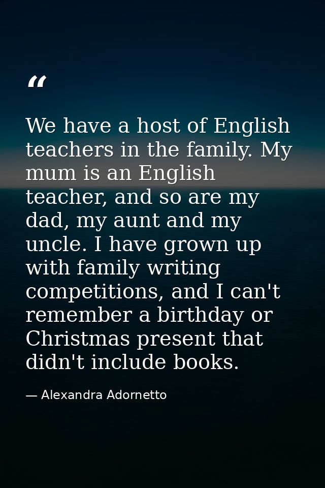 We have a host of English teachers in the family. My mum is an English teacher, and so are my dad, my aunt and my uncle. — Alexandra Adornetto