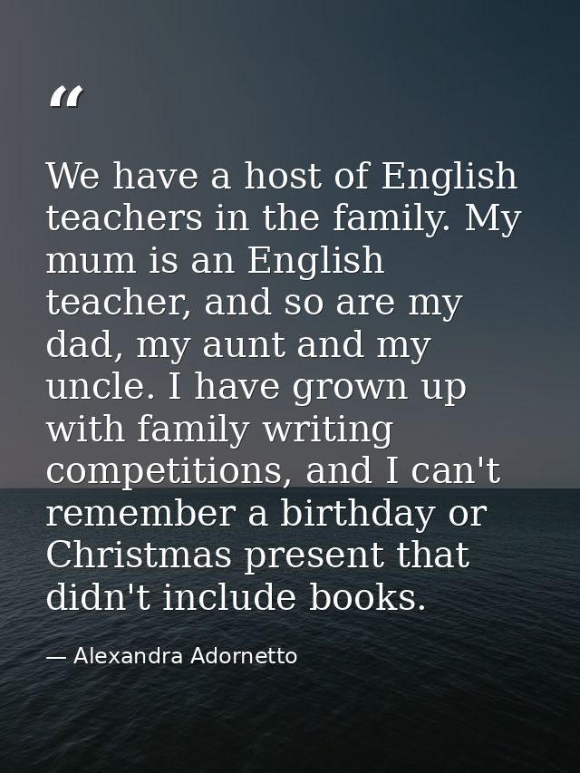 We have a host of English teachers in the family. My mum is an English teacher, and so are my dad, my aunt and my uncle. — Alexandra Adornetto
