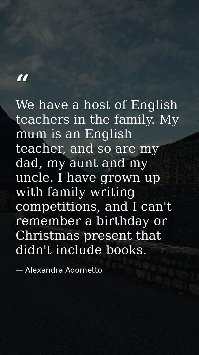 We have a host of English teachers in the family. My mum is an English teacher, and so are my dad, my aunt and my uncle. — Alexandra Adornetto