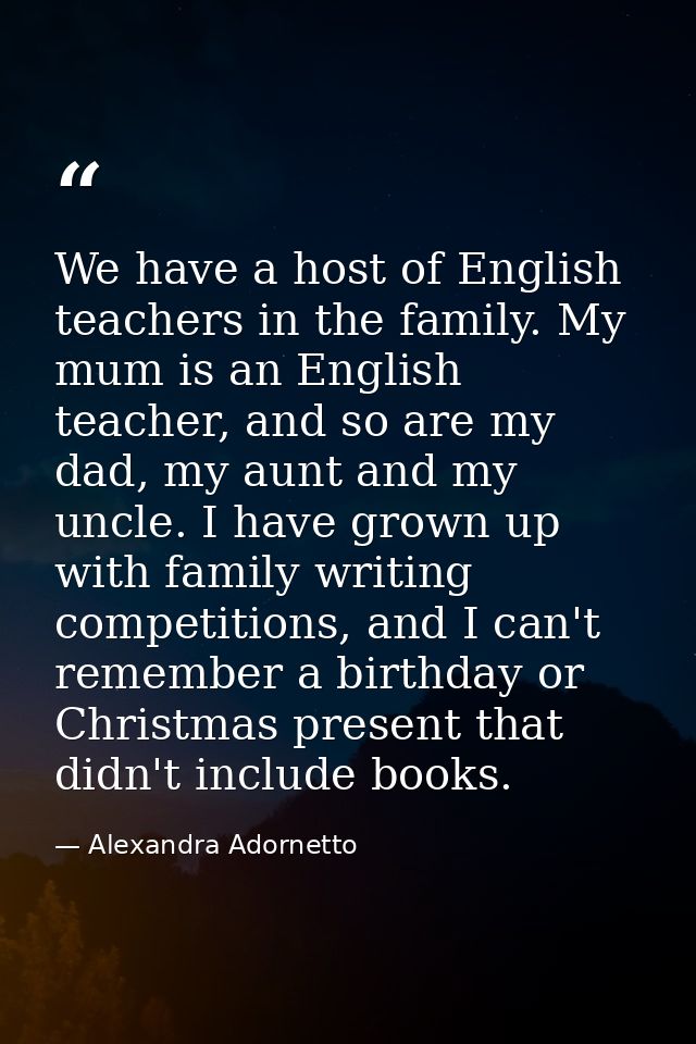 We have a host of English teachers in the family. My mum is an English teacher, and so are my dad, my aunt and my uncle. — Alexandra Adornetto