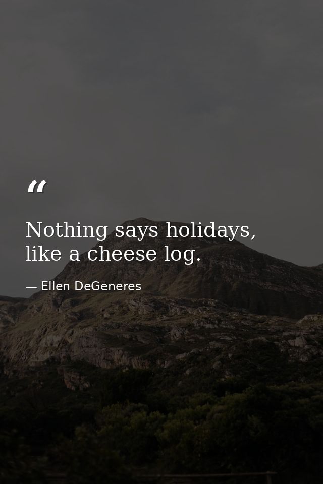 Nothing says holidays, like a cheese log. — Ellen DeGeneres