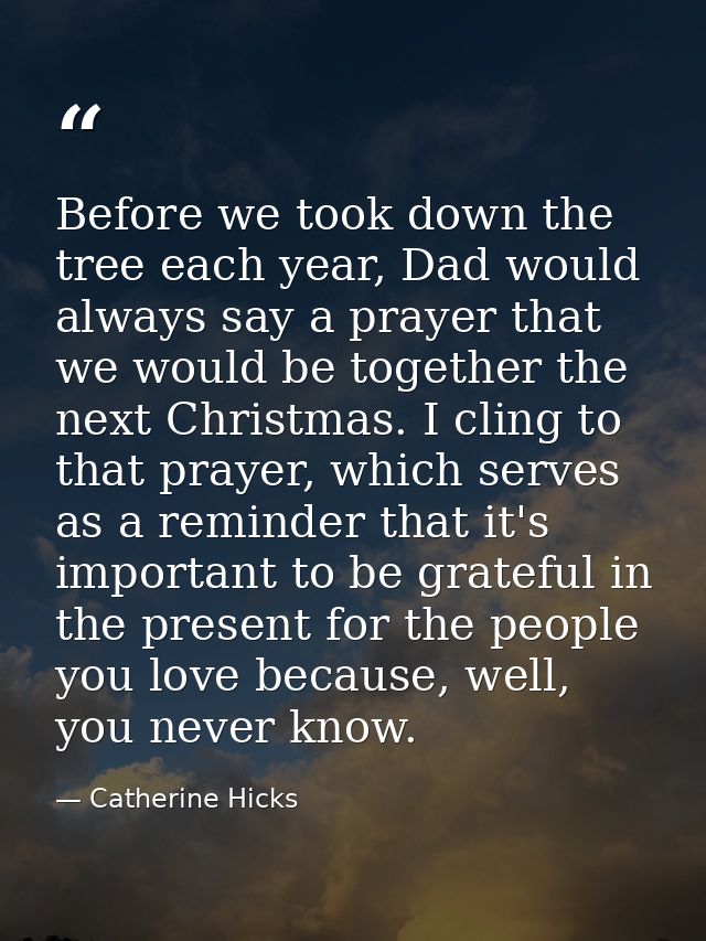 Before we took down the tree each year, Dad would always say a prayer that we would be together the next Christmas. I cl — Catherine Hicks