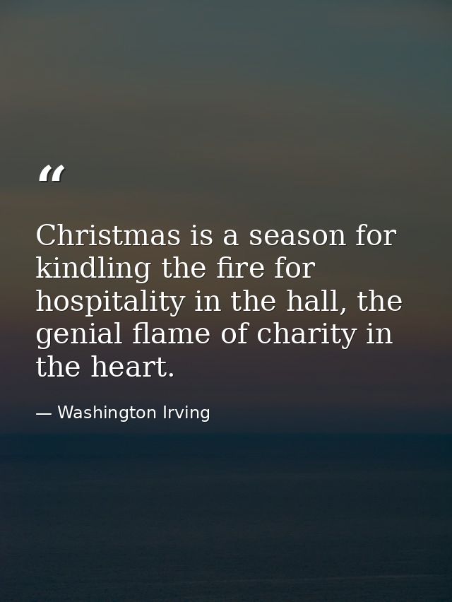Christmas is a season for kindling the fire for hospitality in the hall, the genial flame of charity in the heart. — Washington Irving