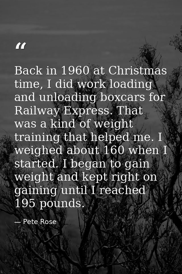 Back in 1960 at Christmas time, I did work loading and unloading boxcars for Railway Express. That was a kind of weight  — Pete Rose