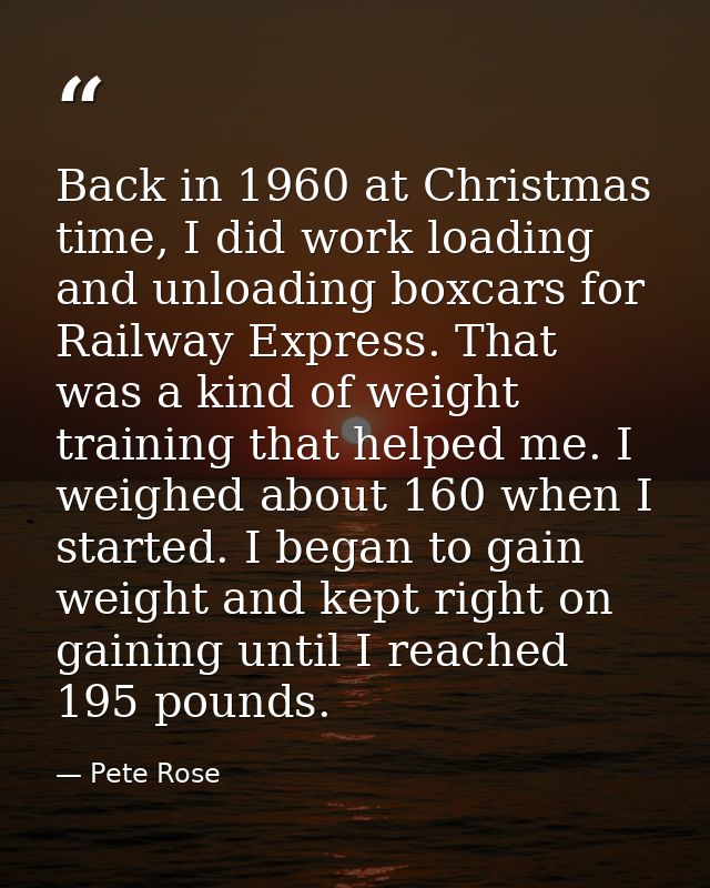 Back in 1960 at Christmas time, I did work loading and unloading boxcars for Railway Express. That was a kind of weight  — Pete Rose