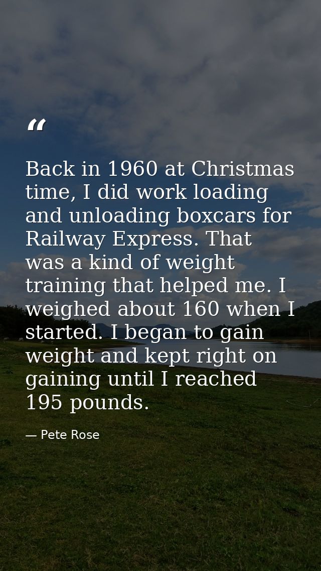 Back in 1960 at Christmas time, I did work loading and unloading boxcars for Railway Express. That was a kind of weight  — Pete Rose