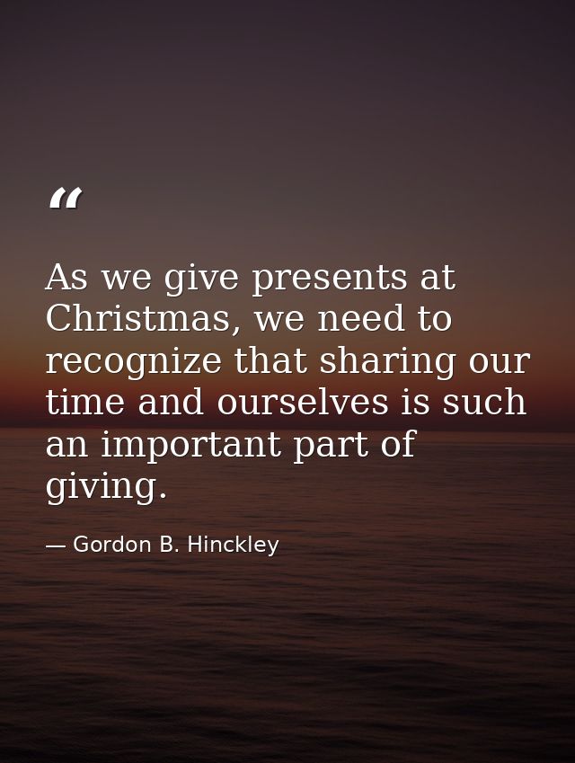 As we give presents at Christmas, we need to recognize that sharing our time and ourselves is such an important part of  — Gordon B. Hinckley