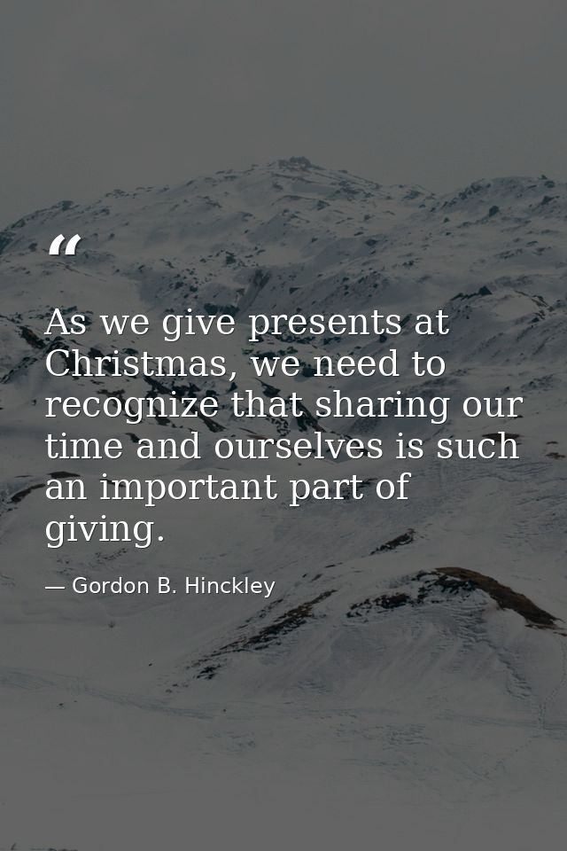 As we give presents at Christmas, we need to recognize that sharing our time and ourselves is such an important part of  — Gordon B. Hinckley
