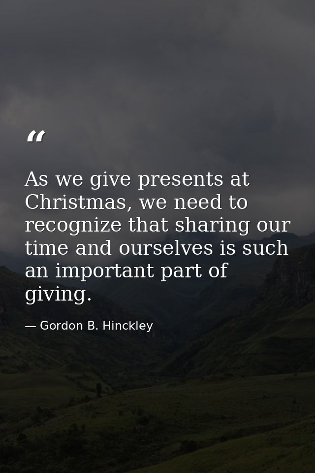 As we give presents at Christmas, we need to recognize that sharing our time and ourselves is such an important part of  — Gordon B. Hinckley