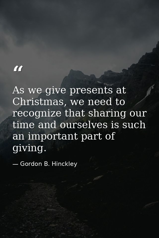 As we give presents at Christmas, we need to recognize that sharing our time and ourselves is such an important part of  — Gordon B. Hinckley