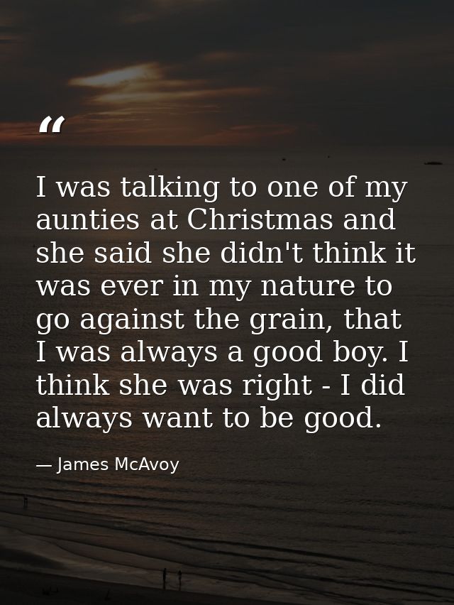 I was talking to one of my aunties at Christmas and she said she didn't think it was ever in my nature to go against the — James McAvoy