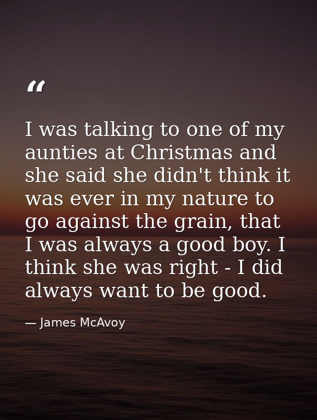 I was talking to one of my aunties at Christmas and she said she didn't think it was ever in my nature to go against the — James McAvoy