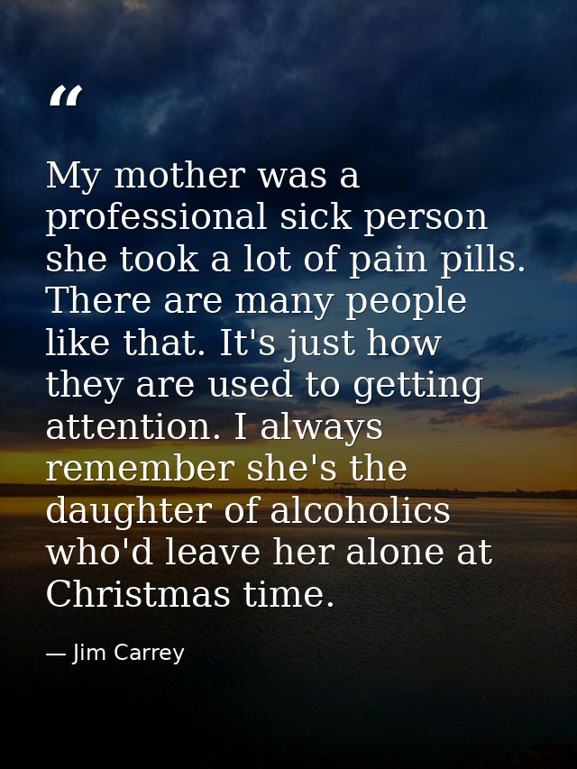 My mother was a professional sick person she took a lot of pain pills. There are many people like that. It's just how th — Jim Carrey