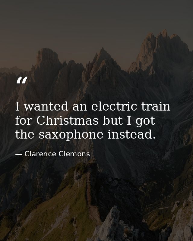I wanted an electric train for Christmas but I got the saxophone instead. — Clarence Clemons
