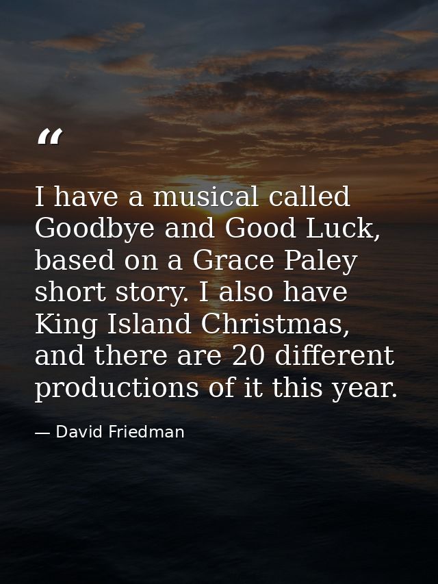 I have a musical called Goodbye and Good Luck, based on a Grace Paley short story. I also have King Island Christmas, an — David Friedman