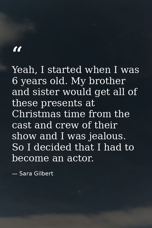 Yeah, I started when I was 6 years old. My brother and sister would get all of these presents at Christmas time from the — Sara Gilbert