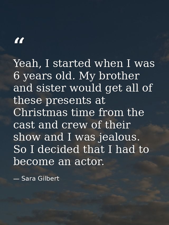 Yeah, I started when I was 6 years old. My brother and sister would get all of these presents at Christmas time from the — Sara Gilbert