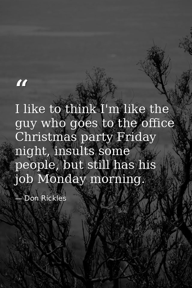 I like to think I'm like the guy who goes to the office Christmas party Friday night, insults some people, but still has — Don Rickles